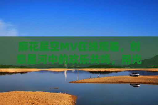 麻花星空MV在线观看,创意星河中的欢乐共鸣,用光影点亮味蕾记忆 麻花星空MV在线观看,创意星河中的欢乐共鸣,用光影点亮味蕾记忆