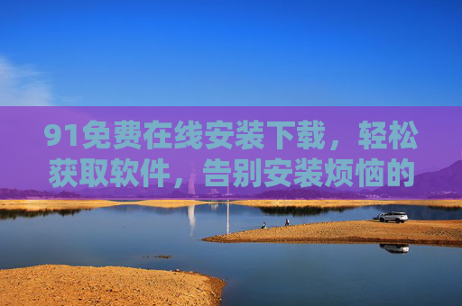 91免费在线安装下载,轻松获取软件,告别安装烦恼的便捷选择 91免费在线安装下载,轻松获取软件,告别安装烦恼的便捷选择