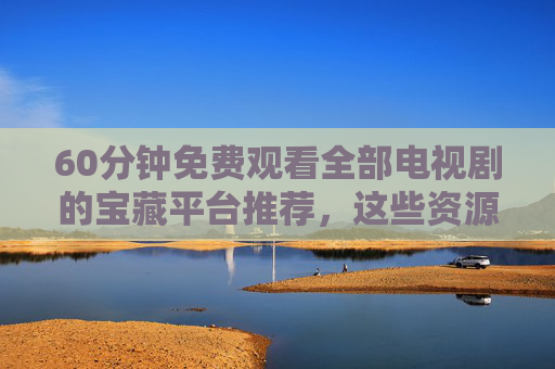 60分钟免费观看全部电视剧的宝藏平台推荐,这些资源让你追剧无忧 60分钟免费观看全部电视剧的宝藏平台推荐,这些资源让你追剧无忧