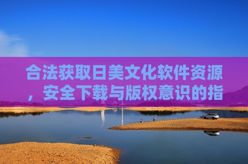 合法获取日美文化软件资源,安全下载与版权意识的指南 合法获取日美文化软件资源,安全下载与版权意识的指南