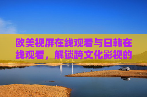 欧美视屏在线观看与日韩在线观看,解锁跨文化影视的便捷通道与精彩内容,欧美与日韩影视在线观看,解锁跨文化影视的便捷通道与精彩内容 欧美视屏在线观看与日韩在线观看,解锁跨文化影视的便捷通道与精彩内容,欧美与日韩影视在线观看,解锁跨文化影视的便捷通道与精彩内容