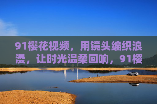 91樱花视频，用镜头编织浪漫，让时光温柔回响，91樱花视频，用镜头编织浪漫，让时光温柔回响