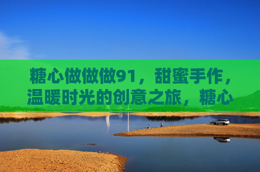 糖心做做做91，甜蜜手作，温暖时光的创意之旅，糖心做做做91，甜蜜手作，温暖时光的创意之旅