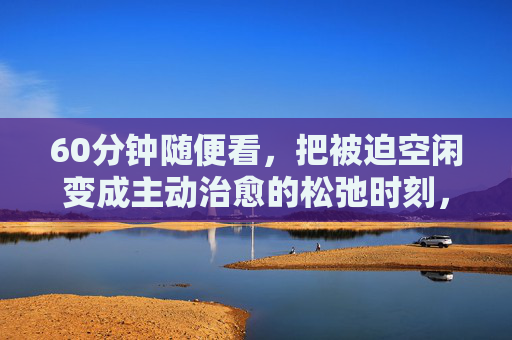60分钟随便看，把被迫空闲变成主动治愈的松弛时刻，60分钟随便看，把被迫空闲变成主动治愈的松弛时刻