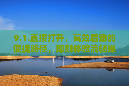 9.1.直接打开，高效启动的便捷路径，即刻体验流畅操作，高效启动的便捷路径，直接打开，即刻体验流畅操作