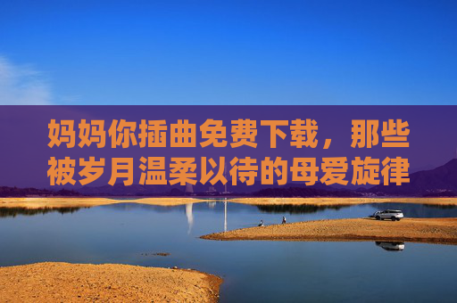 妈妈你插曲免费下载，那些被岁月温柔以待的母爱旋律，值得被听见