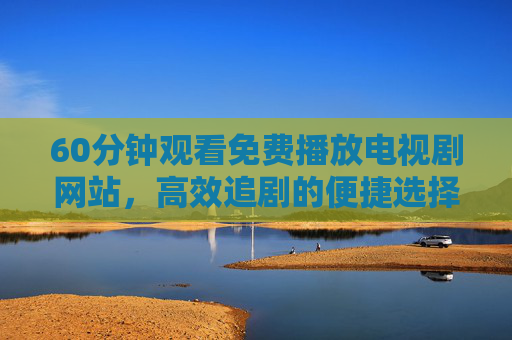 60分钟观看免费播放电视剧网站,高效追剧的便捷选择 60分钟观看免费播放电视剧网站,高效追剧的便捷选择