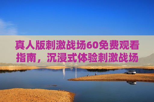 真人版刺激战场60免费观看指南,沉浸式体验刺激战场新玩法,零门槛畅玩热血竞技 真人版刺激战场60免费观看指南,沉浸式体验刺激战场新玩法,零门槛畅玩热血竞技