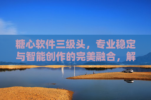 糖心软件三级头,专业稳定与智能创作的完美融合,解锁摄影新可能 糖心软件三级头,专业稳定与智能创作的完美融合,解锁摄影新可能