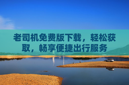 老司机免费版下载，轻松获取，畅享便捷出行服务