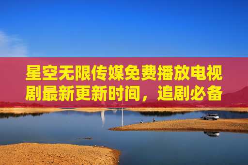 星空无限传媒免费播放电视剧最新更新时间，追剧必备指南