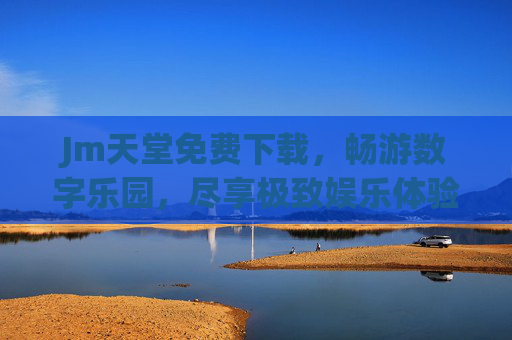 Jm天堂免费下载,畅游数字乐园,尽享极致娱乐体验的免费之旅 Jm天堂免费下载,畅游数字乐园,尽享极致娱乐体验的免费之旅