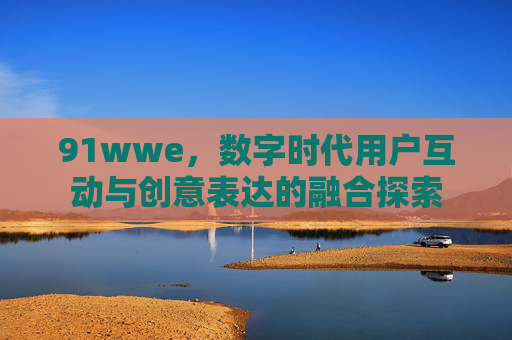 91wwe，数字时代用户互动与创意表达的融合探索