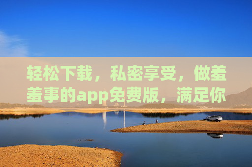 轻松下载,私密享受,做羞羞事的app免费版,满足你的一切需求 轻松下载,私密享受,做羞羞事的app免费版,满足你的一切需求