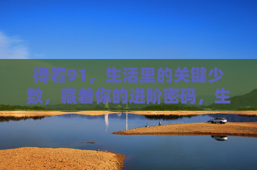 得看91,生活里的关键少数,藏着你的进阶密码,生活里的关键少数,91,藏着你的进阶密码 得看91,生活里的关键少数,藏着你的进阶密码,生活里的关键少数,91,藏着你的进阶密码