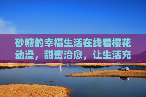 砂糖的幸福生活在线看樱花动漫，甜蜜治愈，让生活充满小确幸