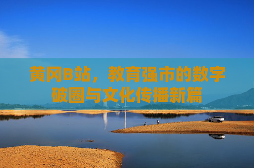 黄冈B站,教育强市的数字破圈与文化传播新篇 黄冈B站,教育强市的数字破圈与文化传播新篇