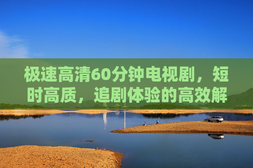 极速高清60分钟电视剧，短时高质，追剧体验的高效解药