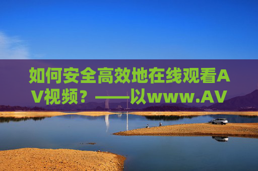 如何安全高效地在线观看AV视频?——以www.AV视频在线观看为例,如何安全高效地在线观看AV视频?——以www.AV视频在线观看为例 如何安全高效地在线观看AV视频?——以www.AV视频在线观看为例,如何安全高效地在线观看AV视频?——以www.AV视频在线观看为例
