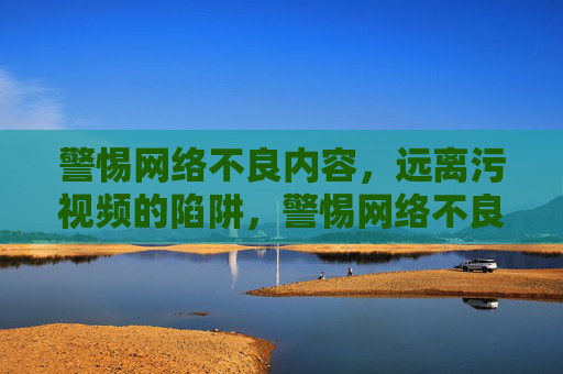 警惕网络不良内容，远离污视频的陷阱，警惕网络不良内容，远离污视频的陷阱