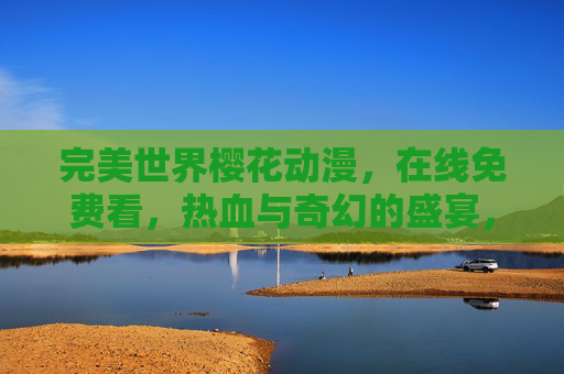完美世界樱花动漫,在线免费看,热血与奇幻的盛宴,带你沉浸东方玄幻世界 完美世界樱花动漫,在线免费看,热血与奇幻的盛宴,带你沉浸东方玄幻世界