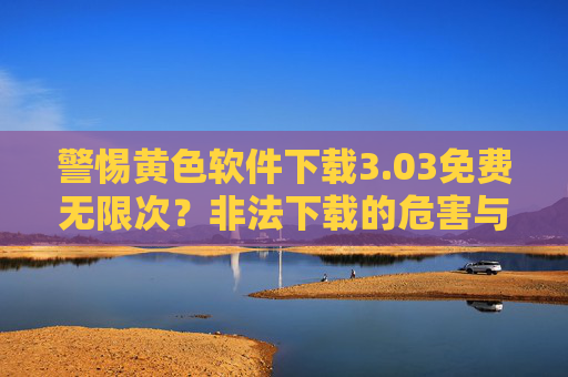 警惕黄色软件下载3.03免费无限次?非法下载的危害与正规渠道指南,警惕黄色软件下载3.03陷阱,非法下载的危害与正规渠道指南 警惕黄色软件下载3.03免费无限次?非法下载的危害与正规渠道指南,警惕黄色软件下载3.03陷阱,非法下载的危害与正规渠道指南