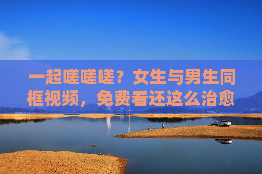 一起嗟嗟嗟？女生与男生同框视频，免费看还这么治愈？