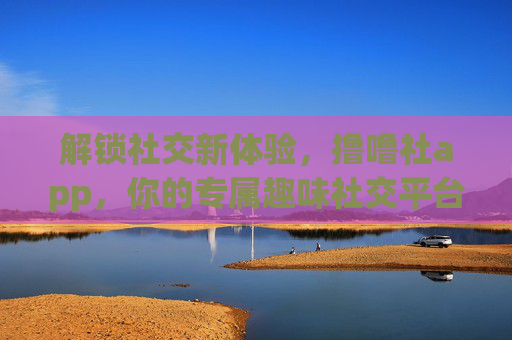解锁社交新体验,撸噜社app,你的专属趣味社交平台 解锁社交新体验,撸噜社app,你的专属趣味社交平台