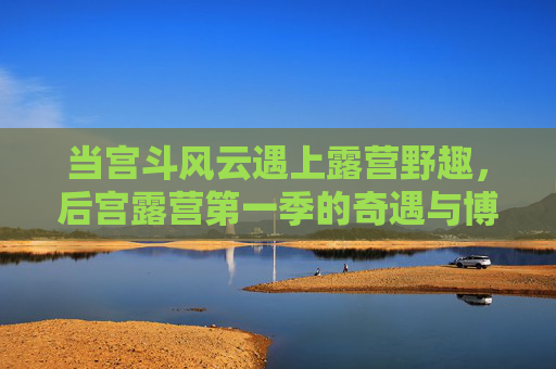 当宫斗风云遇上露营野趣,后宫露营第一季的奇遇与博弈 当宫斗风云遇上露营野趣,后宫露营第一季的奇遇与博弈