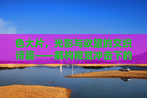 色大片，光影与欲望的交织诗篇——解构视觉冲击下的文化密码