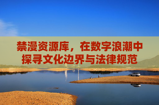 禁漫资源库,在数字浪潮中探寻文化边界与法律规范 禁漫资源库,在数字浪潮中探寻文化边界与法律规范