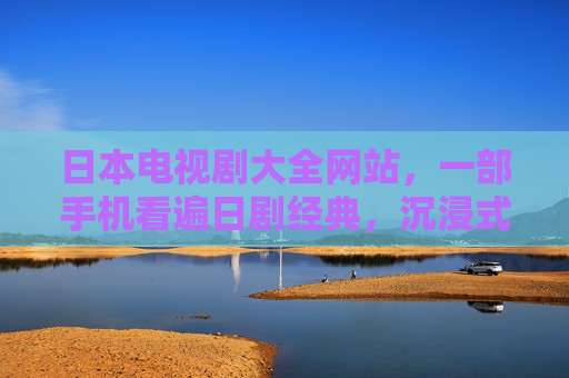 日本电视剧大全网站，一部手机看遍日剧经典，沉浸式体验文化魅力与情感共鸣