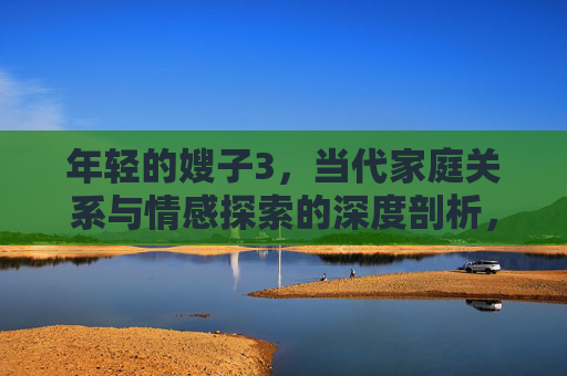 年轻的嫂子3,当代家庭关系与情感探索的深度剖析,年轻的嫂子3,当代家庭关系与情感探索的深度剖析 年轻的嫂子3,当代家庭关系与情感探索的深度剖析,年轻的嫂子3,当代家庭关系与情感探索的深度剖析