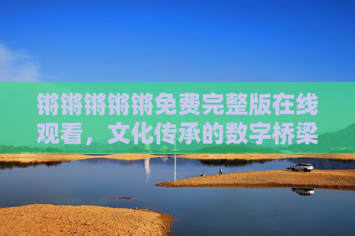 锵锵锵锵锵免费完整版在线观看,文化传承的数字桥梁与艺术盛宴的全民共享 锵锵锵锵锵免费完整版在线观看,文化传承的数字桥梁与艺术盛宴的全民共享