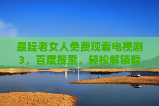 暴躁老女人免费观看电视剧3,百度搜索,轻松解锁精彩剧情 暴躁老女人免费观看电视剧3,百度搜索,轻松解锁精彩剧情