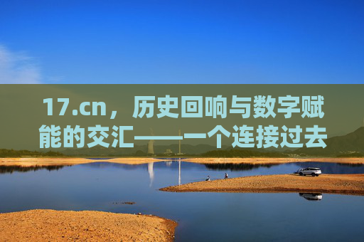 17.cn,历史回响与数字赋能的交汇——一个连接过去与未来的文化平台 17.cn,历史回响与数字赋能的交汇——一个连接过去与未来的文化平台