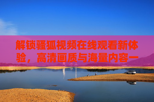 解锁骚狐视频在线观看新体验，高清画质与海量内容一站式享受