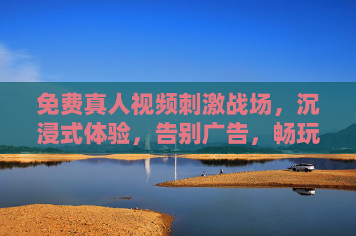 免费真人视频刺激战场，沉浸式体验，告别广告，畅玩无限乐趣