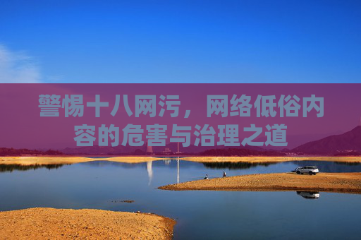 警惕十八网污,网络低俗内容的危害与治理之道 警惕十八网污,网络低俗内容的危害与治理之道