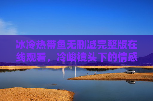 冰冷热带鱼无删减完整版在线观看，冷峻镜头下的情感漩涡与人性深度剖析