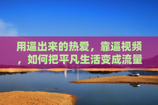 用逼出来的热爱,靠逼视频,如何把平凡生活变成流量与共鸣的源泉 用逼出来的热爱,靠逼视频,如何把平凡生活变成流量与共鸣的源泉