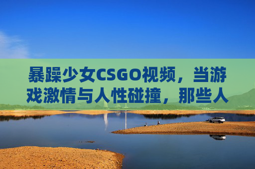 暴躁少女CSGO视频,当游戏激情与人性碰撞,那些人与游戏的瞬间 暴躁少女CSGO视频,当游戏激情与人性碰撞,那些人与游戏的瞬间