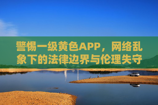 警惕一级黄色APP,网络乱象下的法律边界与伦理失守,警惕一级黄色APP,网络乱象下的法律边界与伦理失守 警惕一级黄色APP,网络乱象下的法律边界与伦理失守,警惕一级黄色APP,网络乱象下的法律边界与伦理失守
