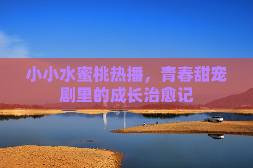 小小水蜜桃热播，青春甜宠剧里的成长治愈记