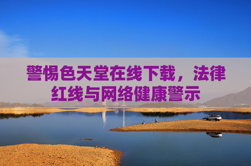 警惕色天堂在线下载,法律红线与网络健康警示 警惕色天堂在线下载,法律红线与网络健康警示