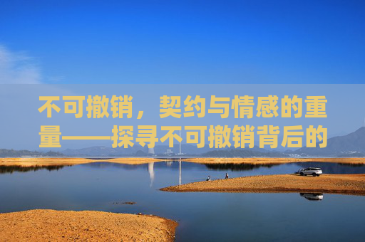 不可撤销,契约与情感的重量——探寻不可撤销背后的责任与坚守 不可撤销,契约与情感的重量——探寻不可撤销背后的责任与坚守