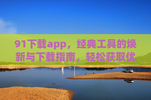 91下载app,经典工具的焕新与下载指南,轻松获取优质应用 91下载app,经典工具的焕新与下载指南,轻松获取优质应用