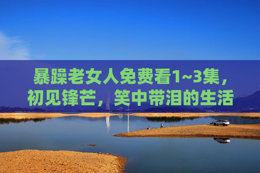 暴躁老女人免费看1~3集,初见锋芒,笑中带泪的生活教科书 暴躁老女人免费看1~3集,初见锋芒,笑中带泪的生活教科书