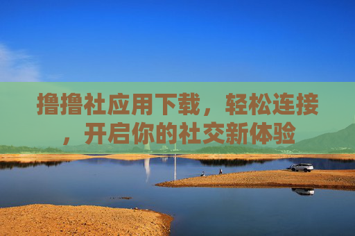 撸撸社应用下载,轻松连接,开启你的社交新体验 撸撸社应用下载,轻松连接,开启你的社交新体验