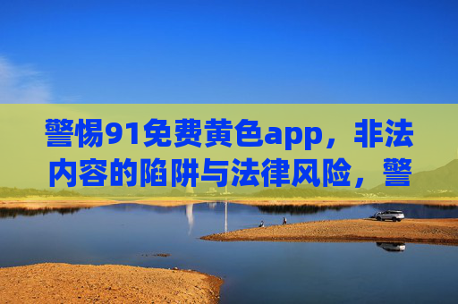 警惕91免费黄色app,非法内容的陷阱与法律风险,警惕91免费黄色app,非法内容的陷阱与法律风险 警惕91免费黄色app,非法内容的陷阱与法律风险,警惕91免费黄色app,非法内容的陷阱与法律风险